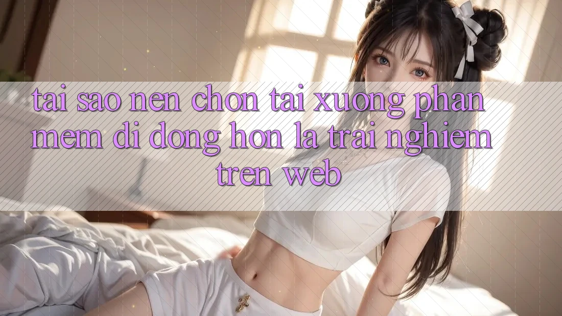 Tại Sao Nên Chọn Tải xuống Phần mềm Di Động Hơn Là Trải Nghiệm Trên Web? Tại Sao Nên Chọn Tải xuống Phần mềm Di Động Hơn Là Trải Nghiệm Trên Web?