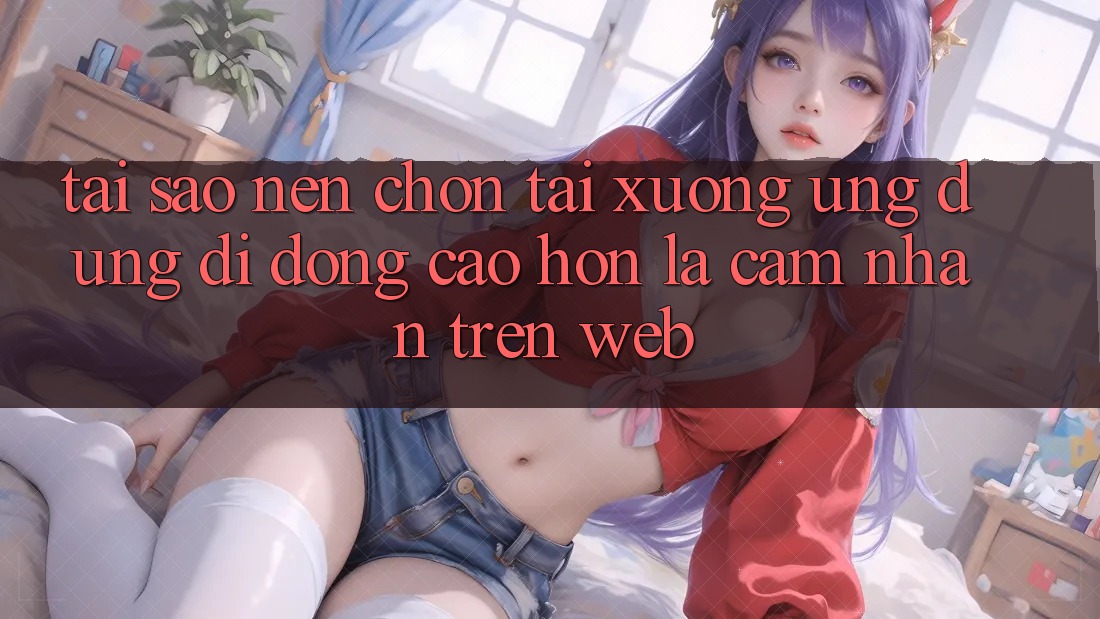 Tại Sao Nên Chọn Tải xuống Ứng Dụng Di Động Cao hơn Là Cảm nhận Trên Web? Tại Sao Nên Chọn Tải xuống Ứng Dụng Di Động Cao hơn Là Cảm nhận Trên Web?