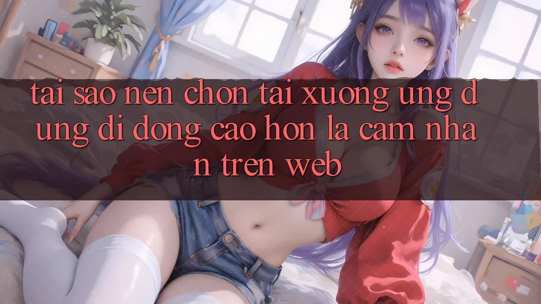 Tại Sao Nên Chọn Tải xuống Ứng Dụng Di Động Cao hơn Là Cảm nhận Trên Web? Tại Sao Nên Chọn Tải xuống Ứng Dụng Di Động Cao hơn Là Cảm nhận Trên Web?
