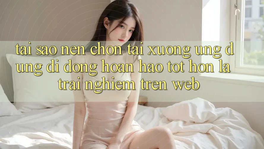 Tại Sao Nên Chọn Tải xuống Ứng Dụng Di Động Hoàn hảo tốt hơn Là Trải Nghiệm Trên Web? Tại Sao Nên Chọn Tải xuống Ứng Dụng Di Động Hoàn hảo tốt hơn Là Trải Nghiệm Trên Web?