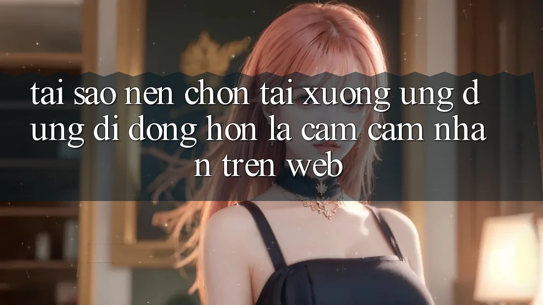 Tại Sao Nên Chọn Tải xuống Ứng dụng Di Động Hơn Là Cảm cảm nhận Trên Web? Tại Sao Nên Chọn Tải xuống Ứng dụng Di Động Hơn Là Cảm cảm nhận Trên Web?