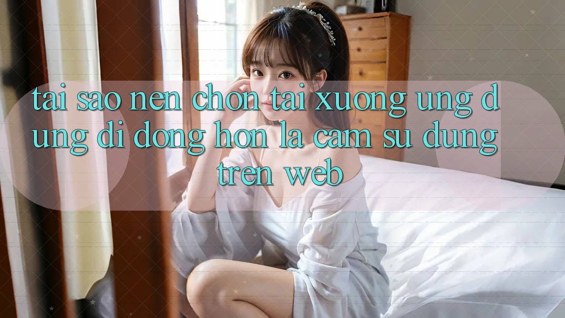 Tại Sao Nên Chọn Tải xuống Ứng Dụng Di Động Hơn Là Cảm sử dụng Trên Web?