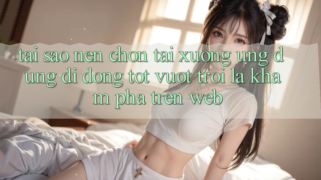 Tại Sao Nên Chọn Tải xuống Ứng Dụng Di Động Tốt vượt trội Là Khám phá Trên Web?