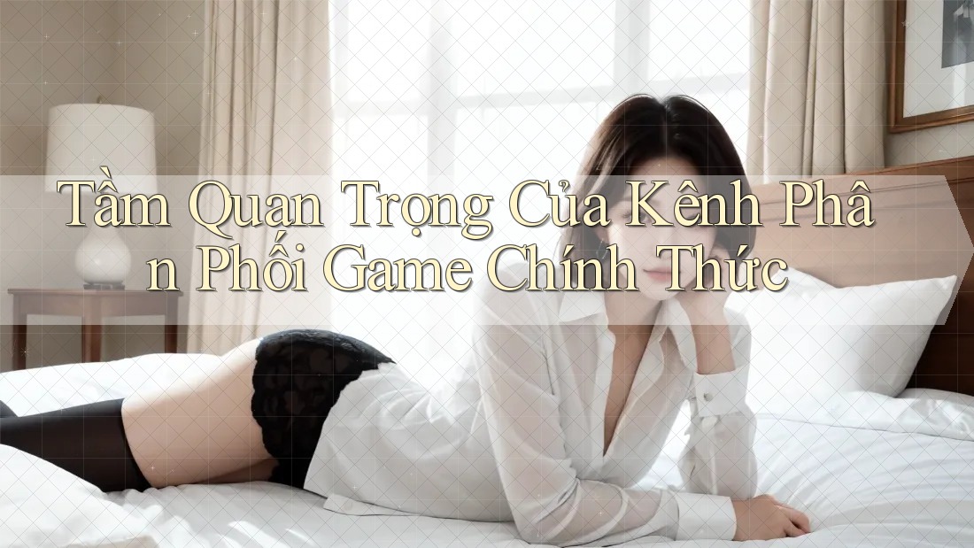 Tầm Quan Trọng Của Kênh Phân Phối Game Chính Thức Tầm Quan Trọng Của Kênh Phân Phối Game Chính Thức