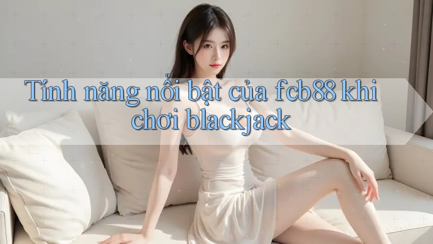 Tính năng nổi bật của fcb88 khi chơi blackjack Tính năng nổi bật của fcb88 khi chơi blackjack