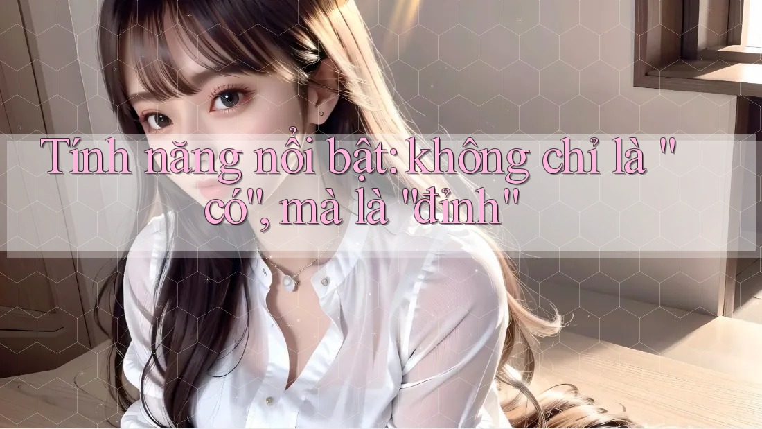 Tính năng nổi bật: không chỉ là “có”, mà là “đỉnh” Tính năng nổi bật: không chỉ là “có”, mà là “đỉnh”