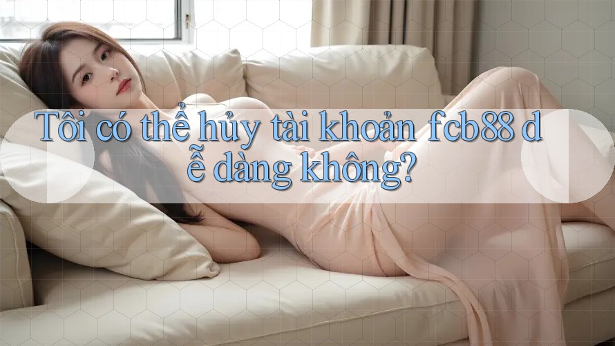 Tôi có thể hủy tài khoản fcb88 dễ dàng không? Tôi có thể hủy tài khoản fcb88 dễ dàng không?