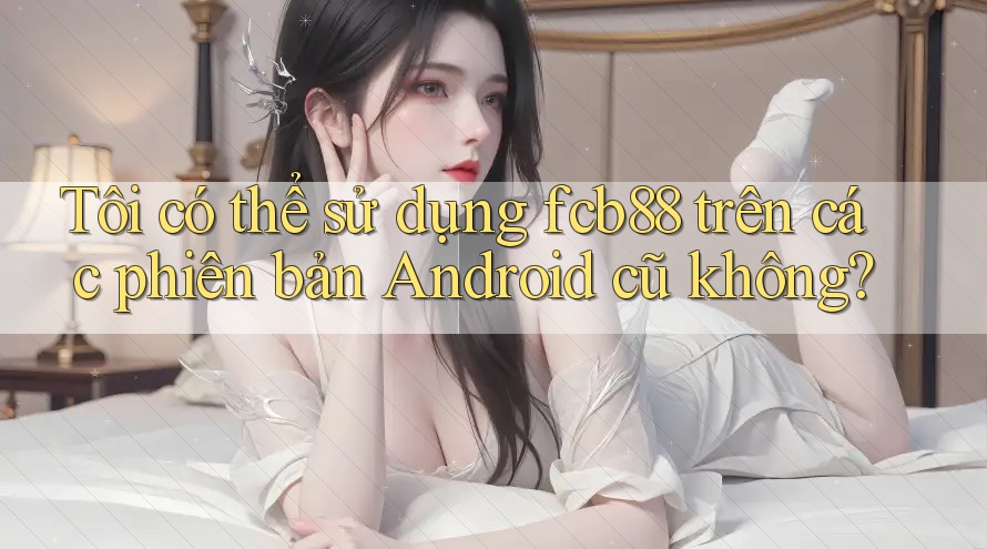 Tôi có thể sử dụng fcb88 trên các phiên bản Android cũ không? Tôi có thể sử dụng fcb88 trên các phiên bản Android cũ không?