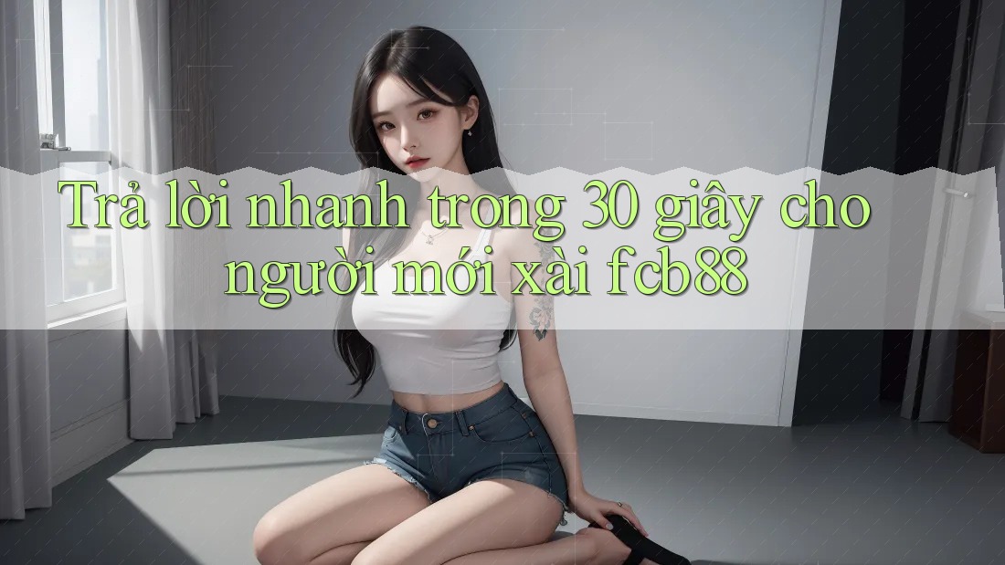 Trả lời nhanh trong 30 giây cho người mới xài fcb88
