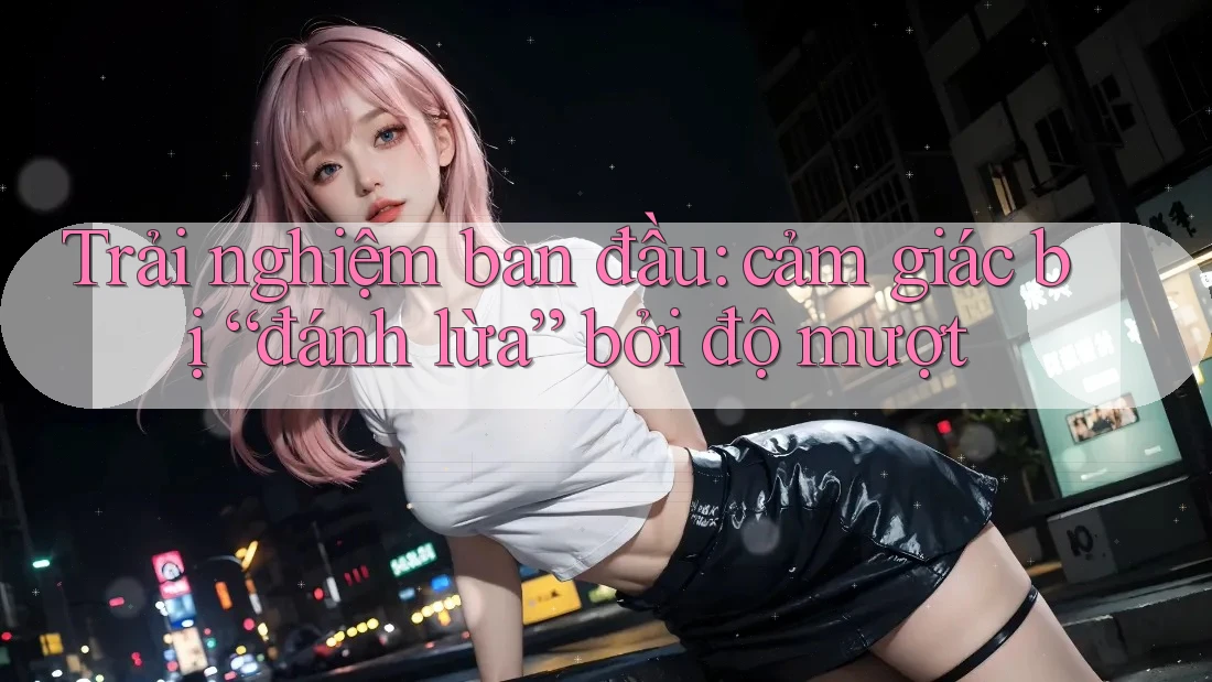 Trải nghiệm ban đầu: cảm giác bị “đánh lừa” bởi độ mượt Trải nghiệm ban đầu: cảm giác bị “đánh lừa” bởi độ mượt