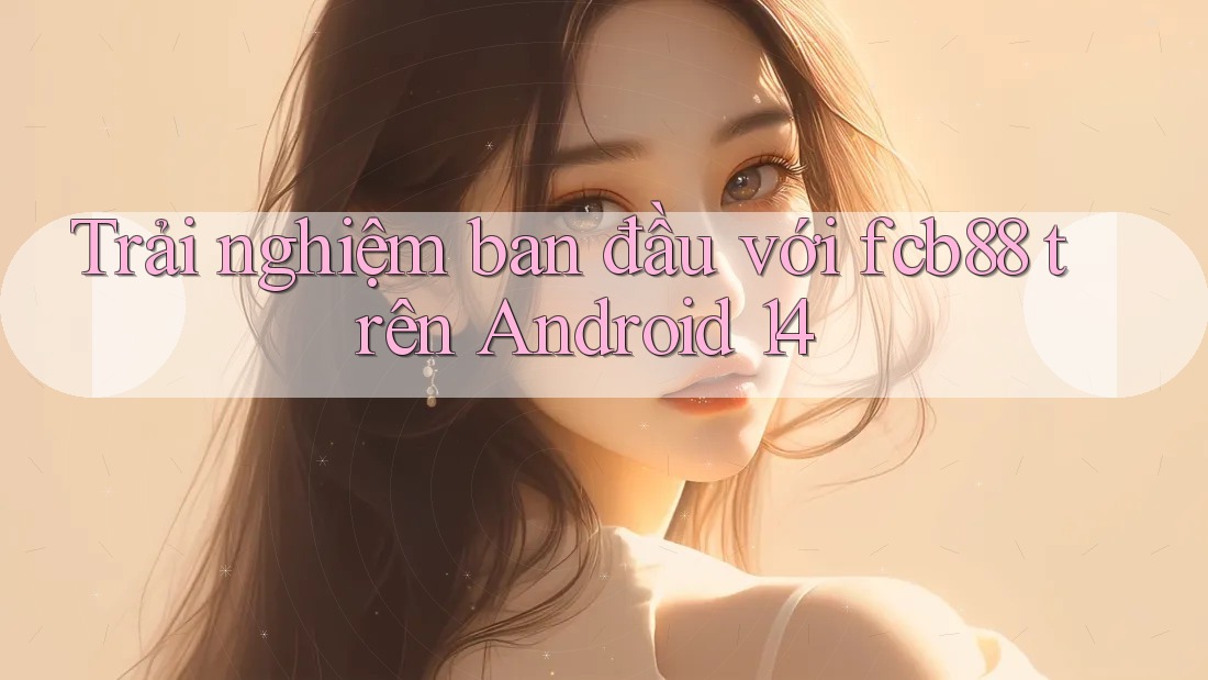 Trải nghiệm ban đầu với fcb88 trên Android 14 Trải nghiệm ban đầu với fcb88 trên Android 14