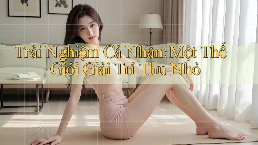 Trải Nghiệm Cá Nhân: Một Thế Giới Giải Trí Thu Nhỏ Trải Nghiệm Cá Nhân: Một Thế Giới Giải Trí Thu Nhỏ