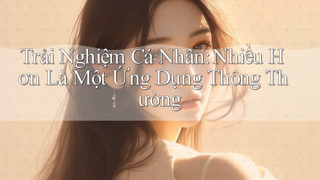 Trải Nghiệm Cá Nhân: Nhiều Hơn Là Một Ứng Dụng Thông Thường