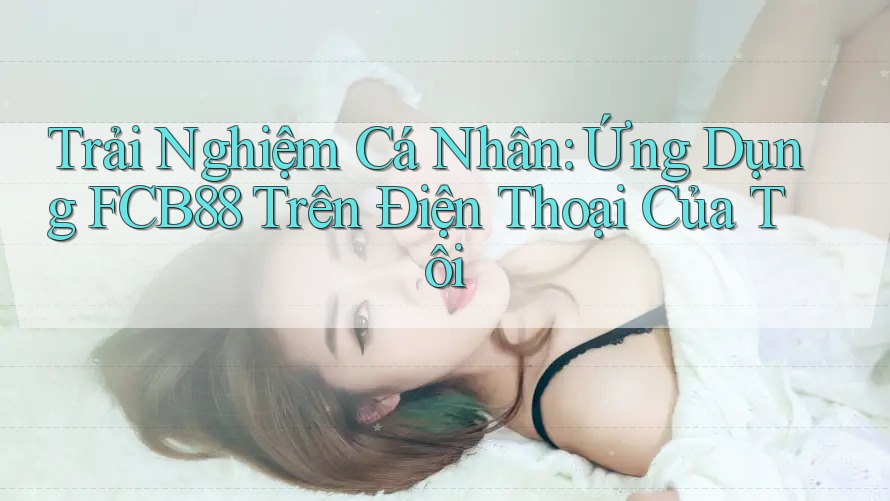 Trải Nghiệm Cá Nhân: Ứng Dụng FCB88 Trên Điện Thoại Của Tôi