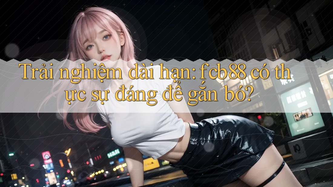 Trải nghiệm dài hạn: fcb88 có thực sự đáng để gắn bó? Trải nghiệm dài hạn: fcb88 có thực sự đáng để gắn bó?