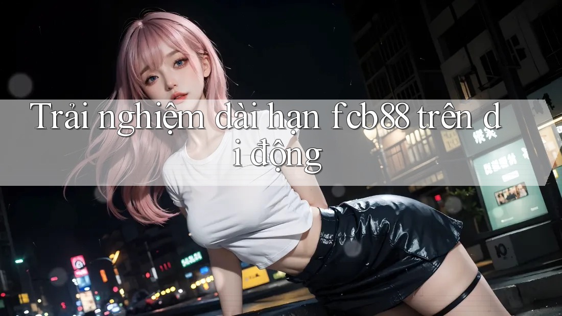 Trải nghiệm dài hạn fcb88 trên di động Trải nghiệm dài hạn fcb88 trên di động