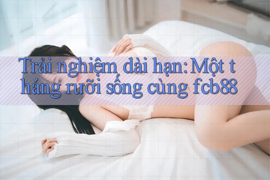 Trải nghiệm dài hạn: Một tháng rưỡi sống cùng fcb88