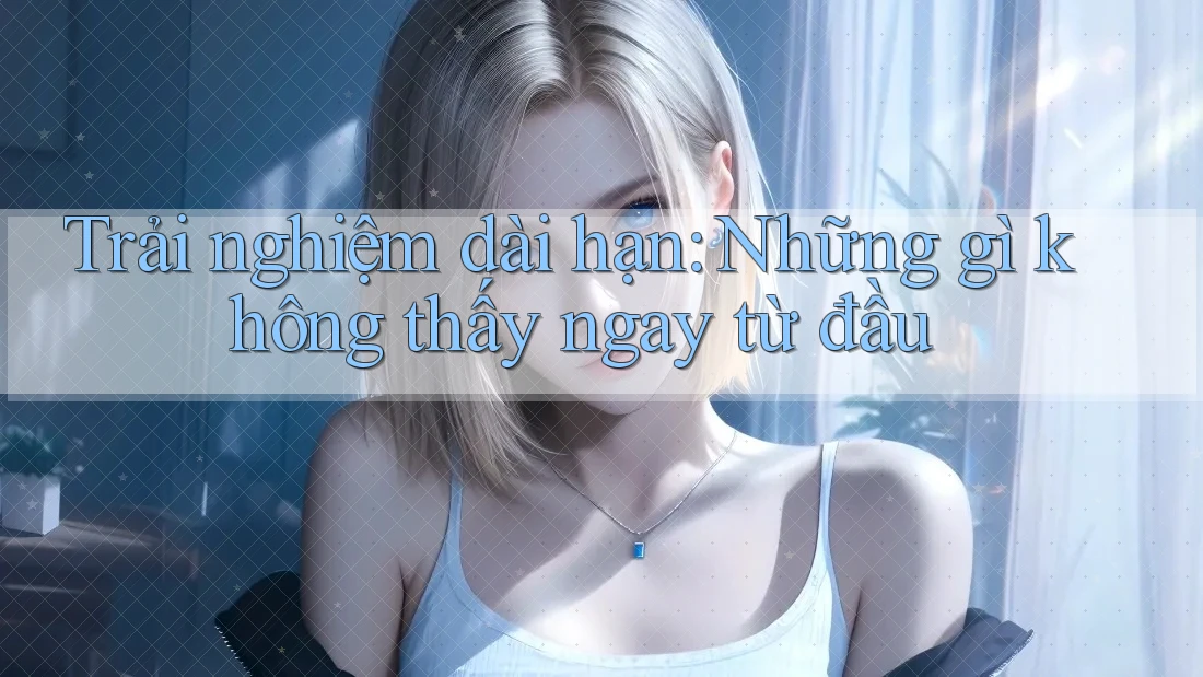 Trải nghiệm dài hạn: những gì không thấy ngay từ đầu Trải nghiệm dài hạn: những gì không thấy ngay từ đầu