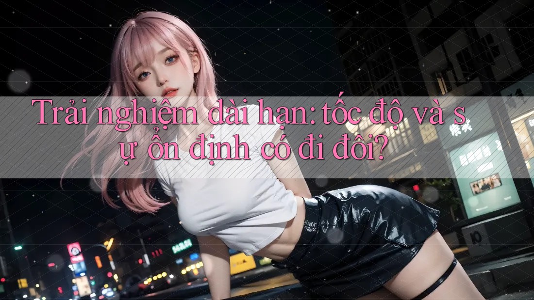 Trải nghiệm dài hạn: tốc độ và sự ổn định có đi đôi? Trải nghiệm dài hạn: tốc độ và sự ổn định có đi đôi?