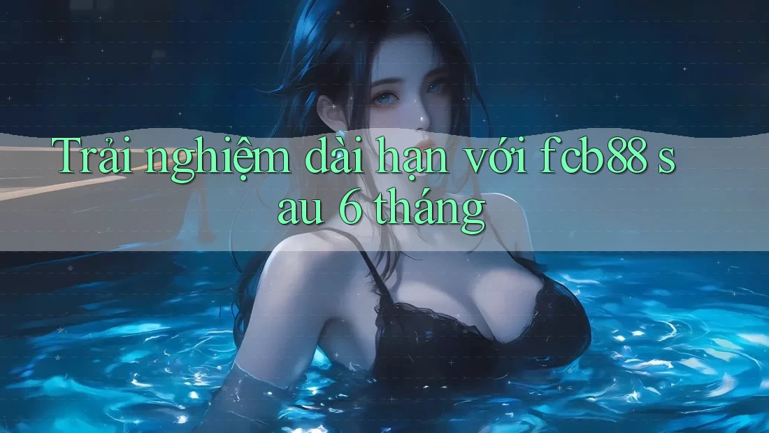 Trải nghiệm dài hạn với fcb88 sau 6 tháng Trải nghiệm dài hạn với fcb88 sau 6 tháng