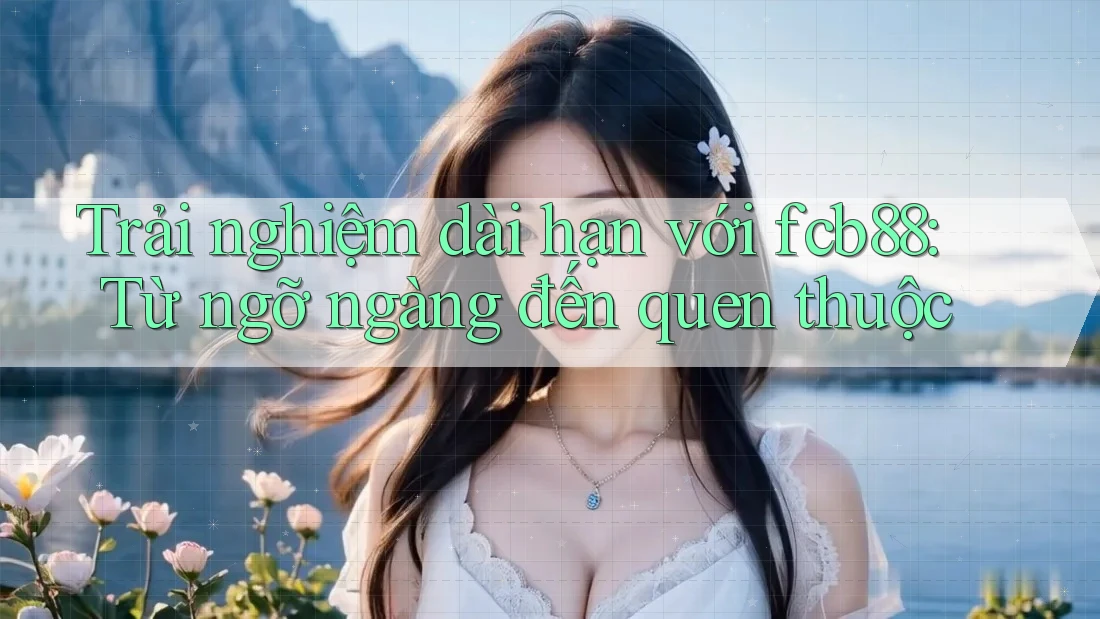 Trải nghiệm dài hạn với fcb88: Từ ngỡ ngàng đến quen thuộc