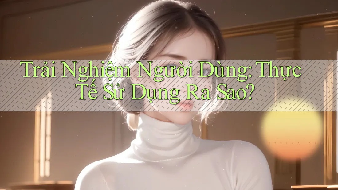 Trải Nghiệm Người Dùng: Thực Tế Sử Dụng Ra Sao?
