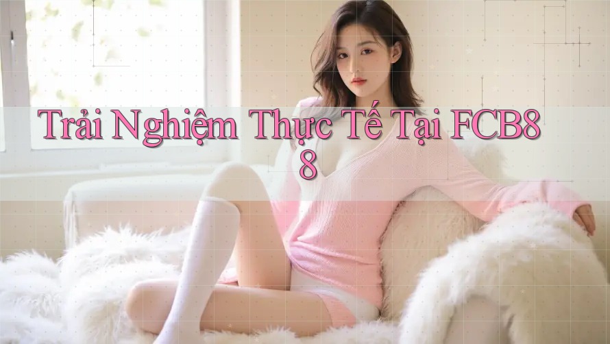 Trải Nghiệm Thực Tế Tại FCB88 Trải Nghiệm Thực Tế Tại FCB88