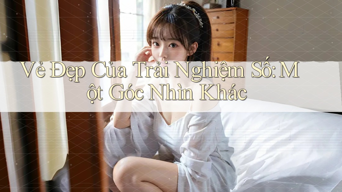 Vẻ Đẹp Của Trải Nghiệm Số: Một Góc Nhìn Khác Vẻ Đẹp Của Trải Nghiệm Số: Một Góc Nhìn Khác