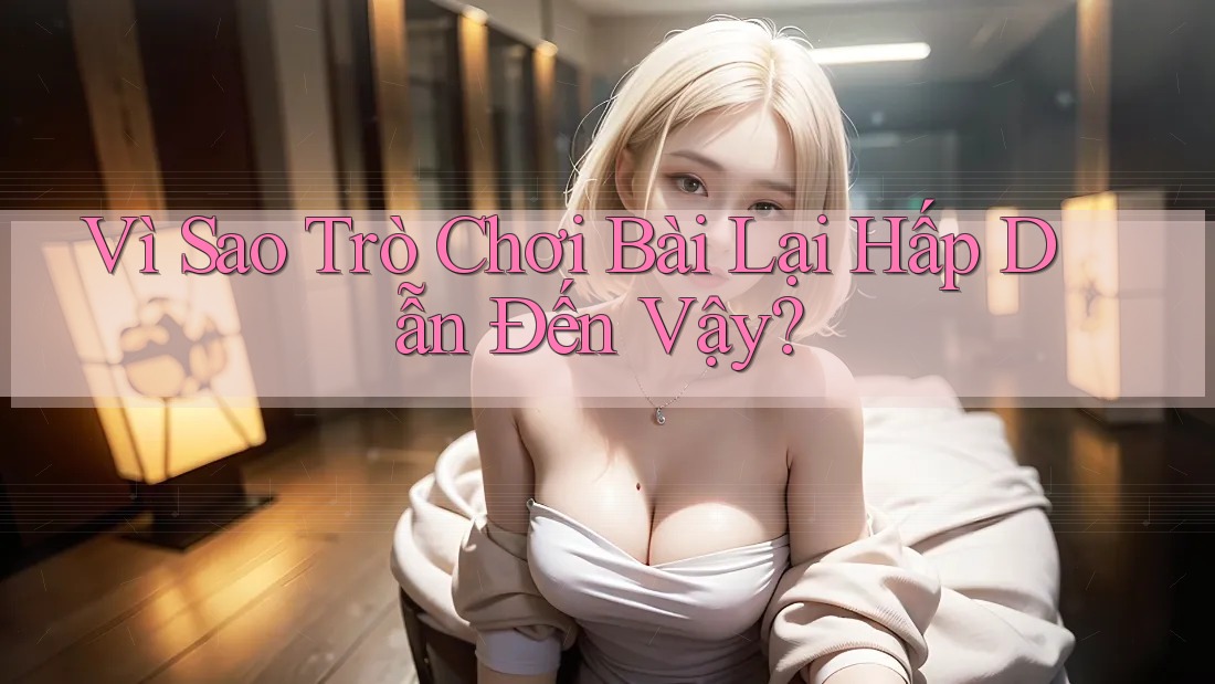 Vì Sao Trò Chơi Bài Lại Hấp Dẫn Đến Vậy? Vì Sao Trò Chơi Bài Lại Hấp Dẫn Đến Vậy?